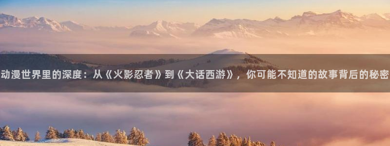 日系里番在线观看动漫：动漫世界里的深度：从《火影忍者》到《大话西游》，你可能不知道的故事背后的秘密配图